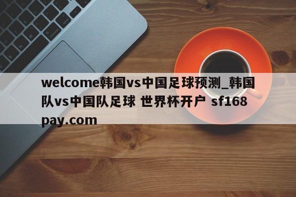 welcome韩国vs中国足球预测_韩国队vs中国队足球 世界杯开户 sf168pay.com