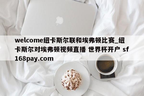welcome纽卡斯尔联和埃弗顿比赛_纽卡斯尔对埃弗顿视频直播 世界杯开户 sf168pay.com
