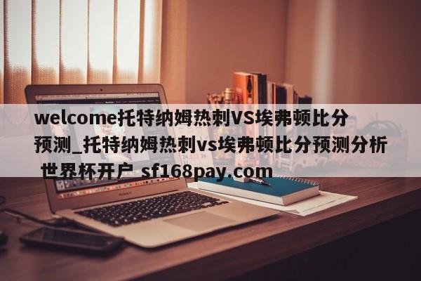 welcome托特纳姆热刺VS埃弗顿比分预测_托特纳姆热刺vs埃弗顿比分预测分析 世界杯开户 sf168pay.com