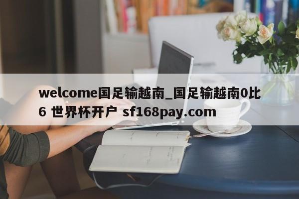 welcome国足输越南_国足输越南0比6 世界杯开户 sf168pay.com