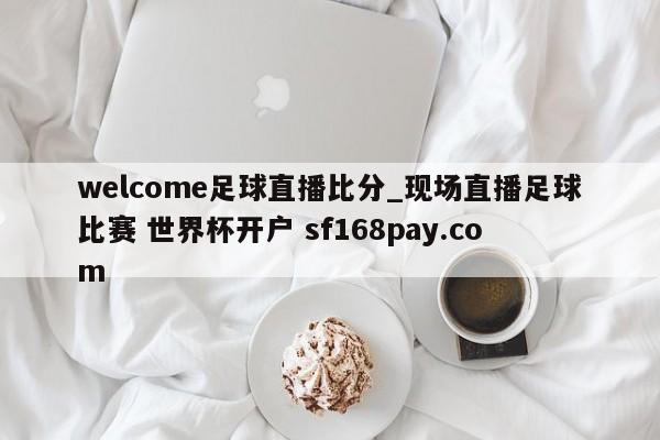 welcome足球直播比分_现场直播足球比赛 世界杯开户 sf168pay.com