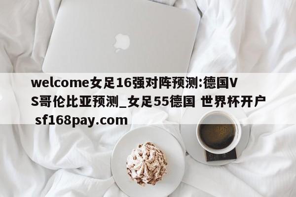 welcome女足16强对阵预测:德国VS哥伦比亚预测_女足55德国 世界杯开户 sf168pay.com
