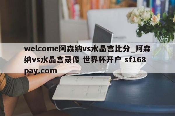 welcome阿森纳vs水晶宫比分_阿森纳vs水晶宫录像 世界杯开户 sf168pay.com