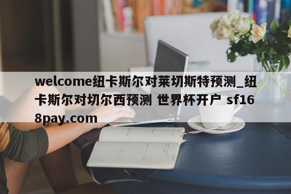 welcome纽卡斯尔对莱切斯特预测_纽卡斯尔对切尔西预测 世界杯开户 sf168pay.com