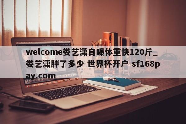welcome娄艺潇自曝体重快120斤_娄艺潇胖了多少 世界杯开户 sf168pay.com