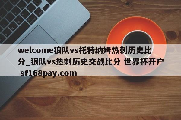 welcome狼队vs托特纳姆热刺历史比分_狼队vs热刺历史交战比分 世界杯开户 sf168pay.com