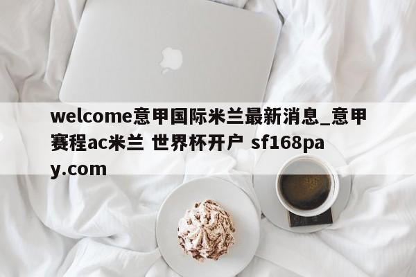 welcome意甲国际米兰最新消息_意甲赛程ac米兰 世界杯开户 sf168pay.com