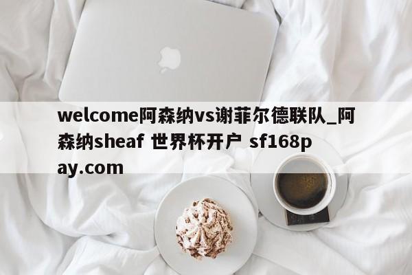 welcome阿森纳vs谢菲尔德联队_阿森纳sheaf 世界杯开户 sf168pay.com