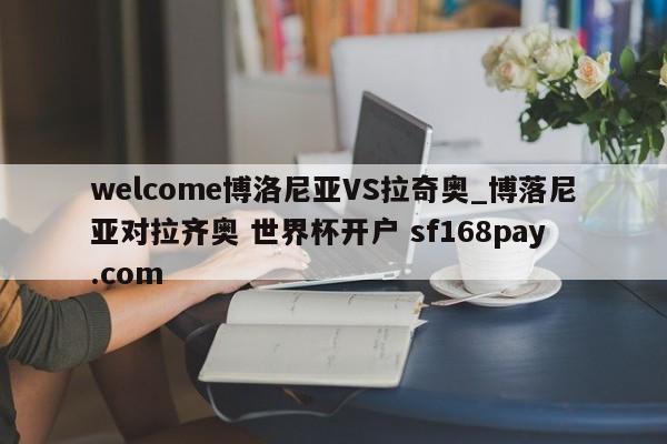 welcome博洛尼亚VS拉奇奥_博落尼亚对拉齐奥 世界杯开户 sf168pay.com