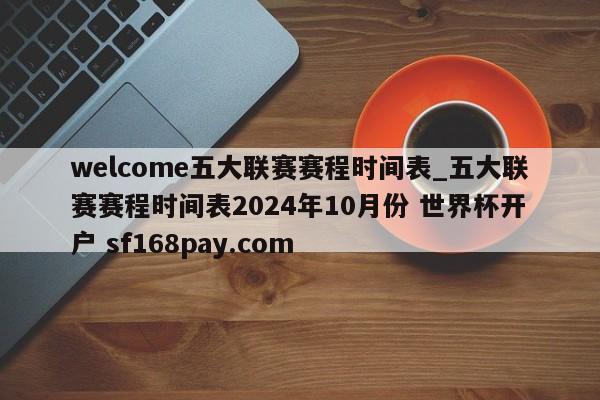 welcome五大联赛赛程时间表_五大联赛赛程时间表2024年10月份 世界杯开户 sf168pay.com