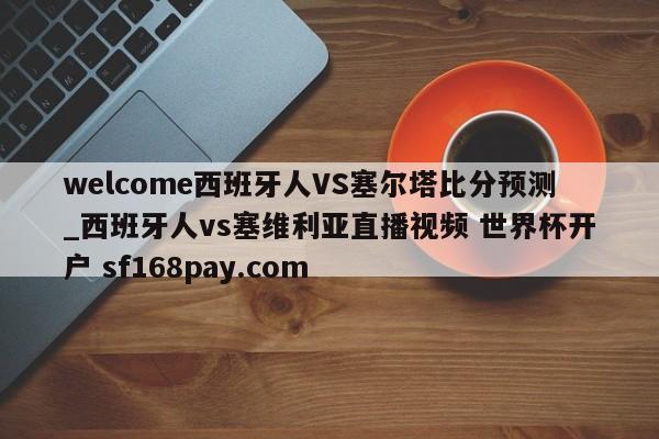 welcome西班牙人VS塞尔塔比分预测_西班牙人vs塞维利亚直播视频 世界杯开户 sf168pay.com