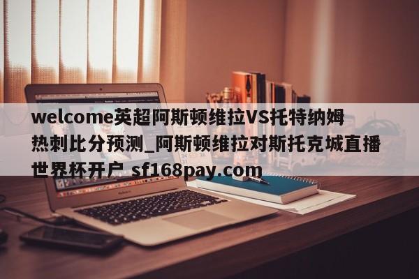 welcome英超阿斯顿维拉VS托特纳姆热刺比分预测_阿斯顿维拉对斯托克城直播 世界杯开户 sf168pay.com
