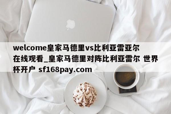 welcome皇家马德里vs比利亚雷亚尔在线观看_皇家马德里对阵比利亚雷尔 世界杯开户 sf168pay.com
