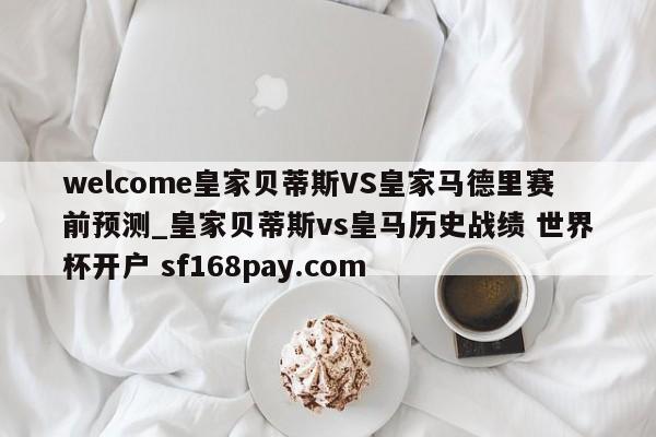 welcome皇家贝蒂斯VS皇家马德里赛前预测_皇家贝蒂斯vs皇马历史战绩 世界杯开户 sf168pay.com