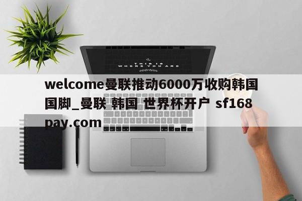 welcome曼联推动6000万收购韩国国脚_曼联 韩国 世界杯开户 sf168pay.com