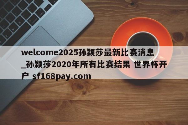 welcome2025孙颖莎最新比赛消息_孙颖莎2020年所有比赛结果 世界杯开户 sf168pay.com