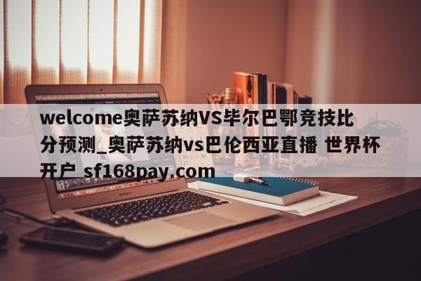 welcome奥萨苏纳VS毕尔巴鄂竞技比分预测_奥萨苏纳vs巴伦西亚直播 世界杯开户 sf168pay.com